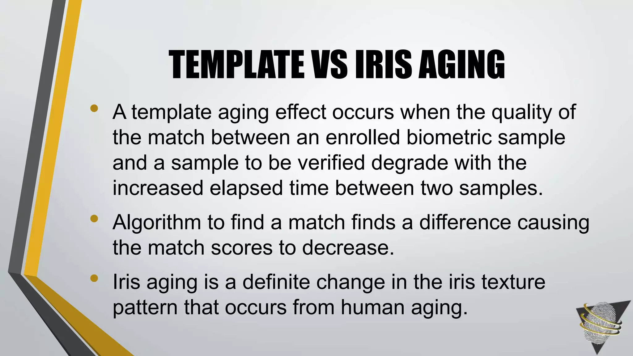 • A template aging effect occurs when the quality of
the match between an enrolled biometric sample
and a sample to be verified degrade with the
increased elapsed time between two samples.
• Algorithm to find a match finds a difference causing
the match scores to decrease.
• Iris aging is a definite change in the iris texture
pattern that occurs from human aging.
TEMPLATE VS IRIS AGING
 