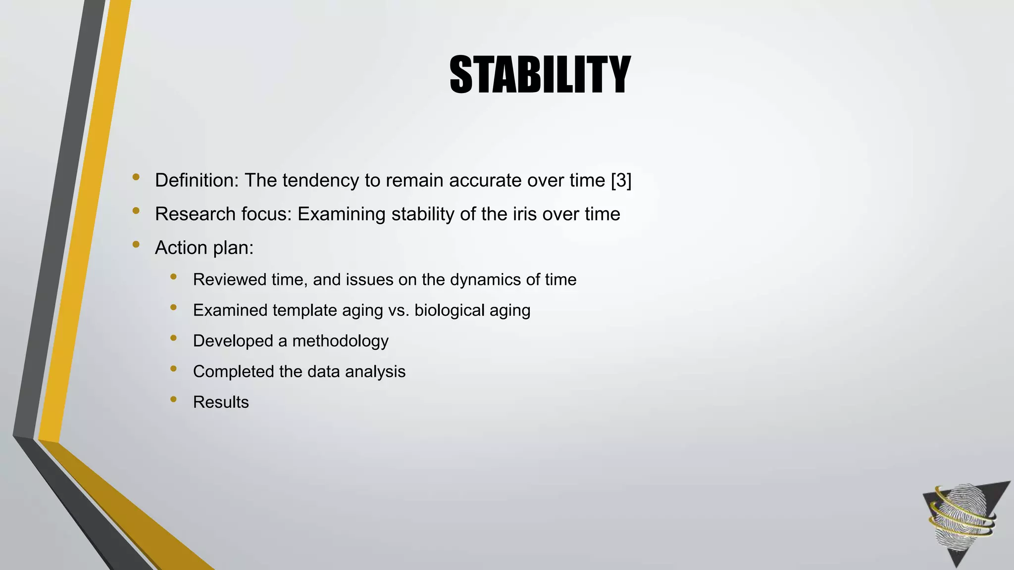 • Definition: The tendency to remain accurate over time [3]
• Research focus: Examining stability of the iris over time
• Action plan:
• Reviewed time, and issues on the dynamics of time
• Examined template aging vs. biological aging
• Developed a methodology
• Completed the data analysis
• Results
STABILITY
 
