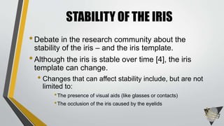 •Debate in the research community about the
stability of the iris – and the iris template.
•Although the iris is stable over time [4], the iris
template can change.
• Changes that can affect stability include, but are not
limited to:
•The presence of visual aids (like glasses or contacts)
•The occlusion of the iris caused by the eyelids
STABILITY OF THE IRIS
 