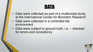 • Data were collected as part of a multimodal study,
at the International Center for Biometric Research
• Data were collected in a controlled lab
environment
• Data were subject to ground truth, i.e. – checked
for errors and consistency
DATA
 