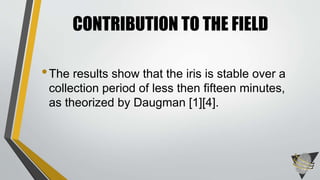 •The results show that the iris is stable over a
collection period of less then fifteen minutes,
as theorized by Daugman [1][4].
CONTRIBUTION TO THE FIELD
 