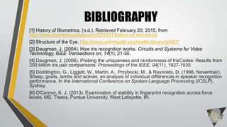 [1] History of Biometrics. (n.d.). Retrieved February 20, 2015, from
http://www.biometricupdate.com/201501/history-of-biometrics
[2] Structure of the Eye, http://www.uofmhealth.org/health-library/tp9807
[3] Daugman, J. (2004). How iris recognition works. Circuits and Systems for Video
Technology, IEEE Transactions on, 14(1), 21-30.
[4] Daugman, J. (2006). Probing the uniqueness and randomness of IrisCodes: Results from
200 billion iris pair comparisons. Proceedings of the IEEE, 94(11), 1927-1935
[5] Doddington, G., Liggett, W., Martin, A., Przybocki, M., & Reynolds, D. (1998, November).
Sheep, goats, lambs and wolves: an analysis of individual differences in speaker recognition
performance. In the International Conference on Spoken Language Processing (ICSLP),
Sydney.
[6] O'Connor, K. J. (2013). Examination of stability in fingerprint recognition across force
levels, MS. Thesis, Purdue University, West Lafayette, IN.
BIBLIOGRAPHY
 