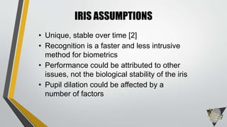 IRIS ASSUMPTIONS
• Unique, stable over time [2]
• Recognition is a faster and less intrusive
method for biometrics
• Performance could be attributed to other
issues, not the biological stability of the iris
• Pupil dilation could be affected by a
number of factors
 