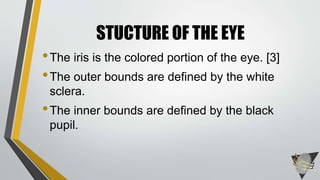 •The iris is the colored portion of the eye. [3]
•The outer bounds are defined by the white
sclera.
•The inner bounds are defined by the black
pupil.
STUCTURE OF THE EYE
 