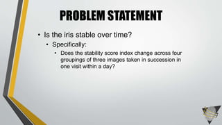 PROBLEM STATEMENT
• Is the iris stable over time?
• Specifically:
• Does the stability score index change across four
groupings of three images taken in succession in
one visit within a day?
 