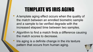 • A template aging effect occurs when the quality of
the match between an enrolled biometric sample
and a sample to be verified degrade with the
increased elapsed time between two samples.
• Algorithm to find a match finds a difference causing
the match scores to decrease.
• Iris aging is a definite change in the iris texture
pattern that occurs from human aging.
TEMPLATE VS IRIS AGING
 