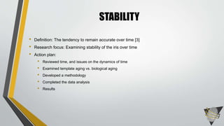 • Definition: The tendency to remain accurate over time [3]
• Research focus: Examining stability of the iris over time
• Action plan:
• Reviewed time, and issues on the dynamics of time
• Examined template aging vs. biological aging
• Developed a methodology
• Completed the data analysis
• Results
STABILITY
 