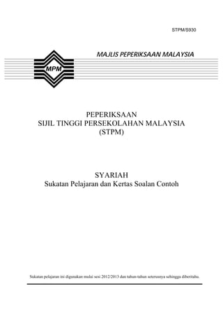 STPM/S930




                                       MAJLIS PEPERIKSAAN MALAYSIA




                 PEPERIKSAAN
    SIJIL TINGGI PERSEKOLAHAN MALAYSIA
                    (STPM)




                        SYARIAH
        Sukatan Pelajaran dan Kertas Soalan Contoh




Sukatan pelajaran ini digunakan mulai sesi 2012/2013 dan tahun-tahun seterusnya sehingga diberitahu.



                                               1
 