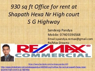 930 sq ft Office for rent at Shapath Hexa Nr High court S G Highway 
Sandeep Pandya 
Mobile: 07405596568 
Email:spandya.remax@gmail.com 
Re/Max Dreamz 
https://www.facebook.com/sandeep.pandya.169 
http://www.slideshare.net/sandeeppandya169/930-sq-ft-office-for-rent-at-sapath-hexa-near- gujarat-high-court-s-g-highway  