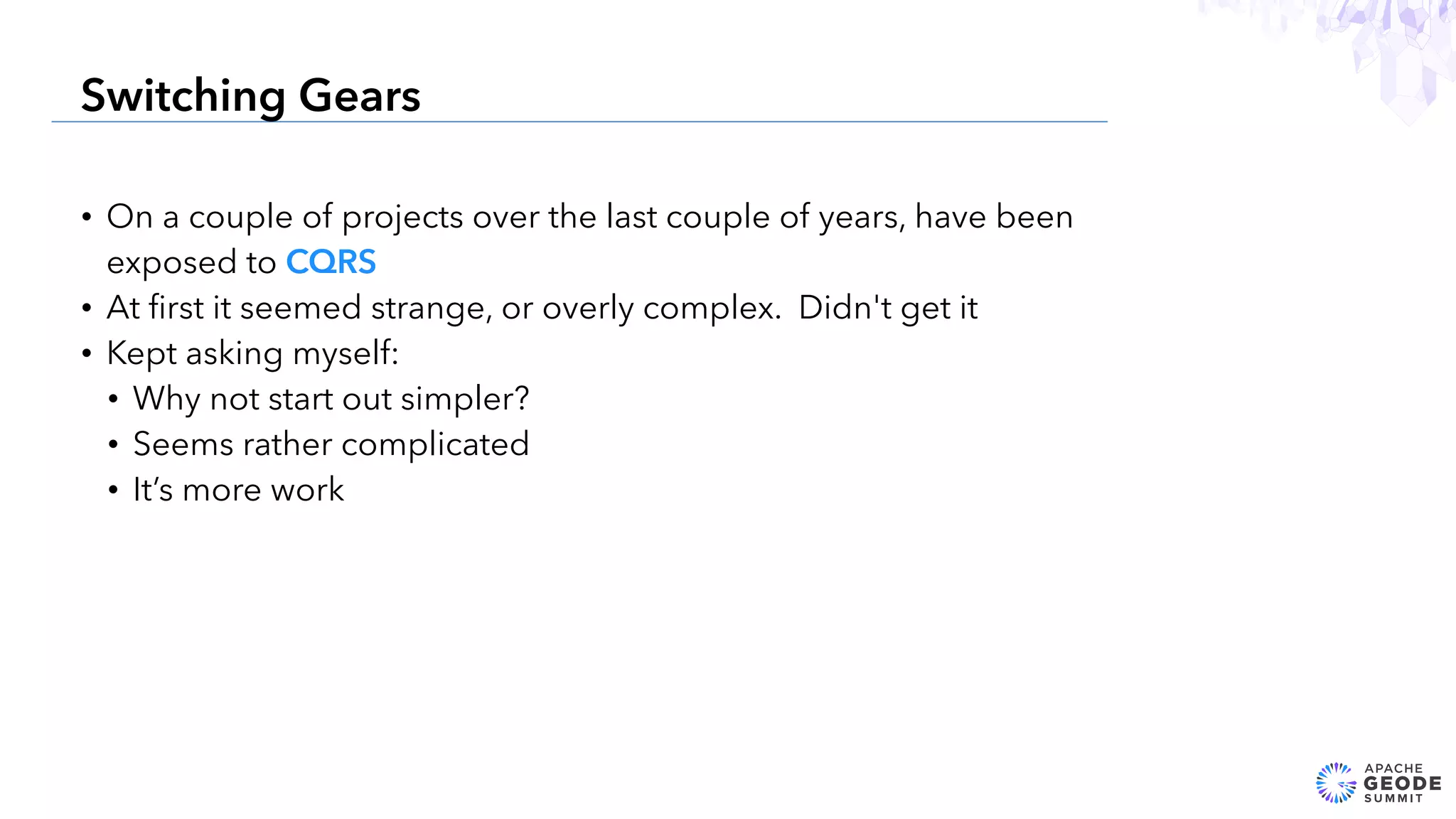 • On a couple of projects over the last couple of years, have been
exposed to CQRS
• At ﬁrst it seemed strange, or overly complex. Didn't get it
• Kept asking myself:
• Why not start out simpler?
• Seems rather complicated
• It’s more work
13
Switching Gears
 