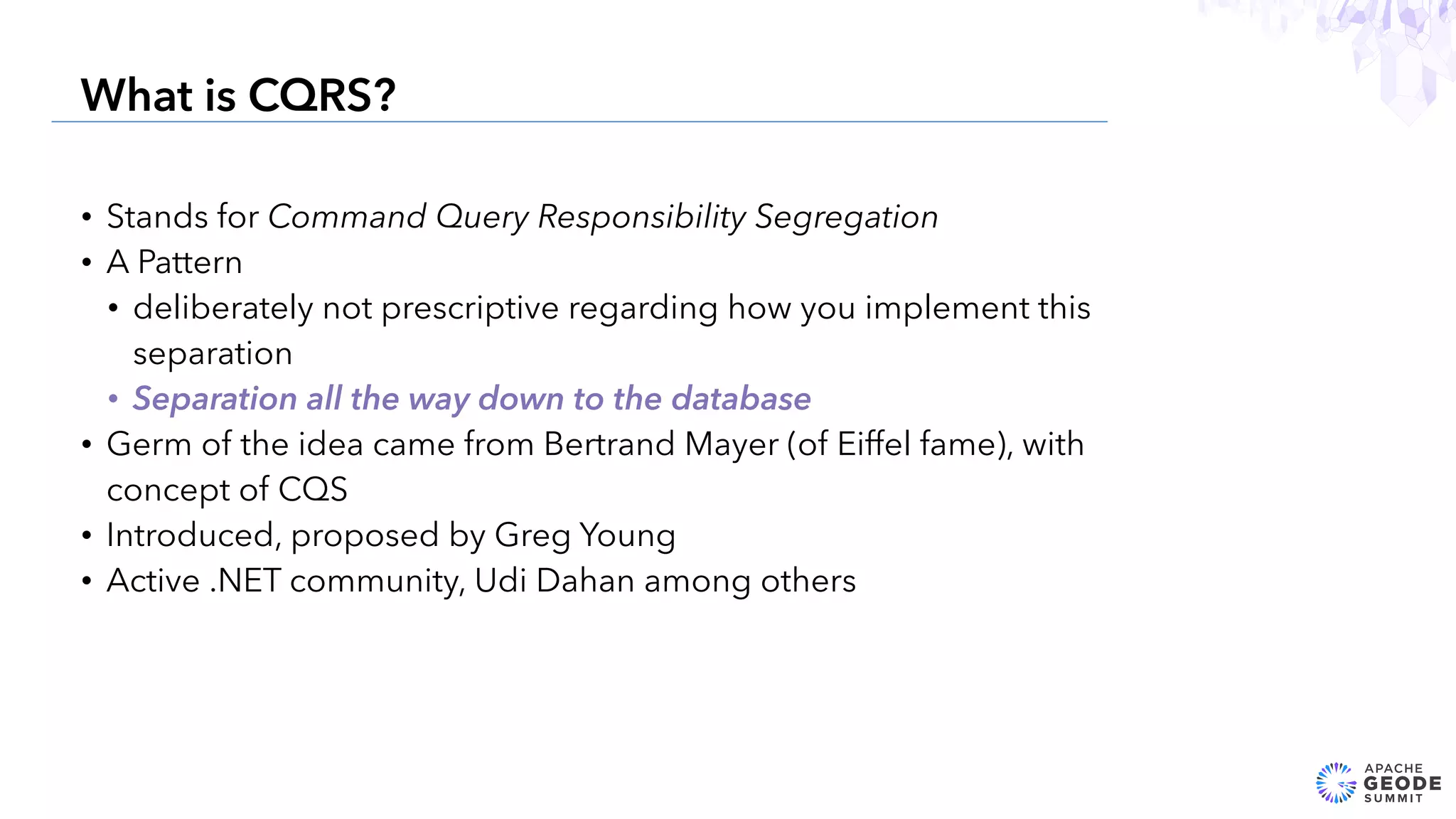 • Stands for Command Query Responsibility Segregation
• A Pattern
• deliberately not prescriptive regarding how you implement this
separation
• Separation all the way down to the database
• Germ of the idea came from Bertrand Mayer (of Eiffel fame), with
concept of CQS
• Introduced, proposed by Greg Young
• Active .NET community, Udi Dahan among others
14
What is CQRS?
 