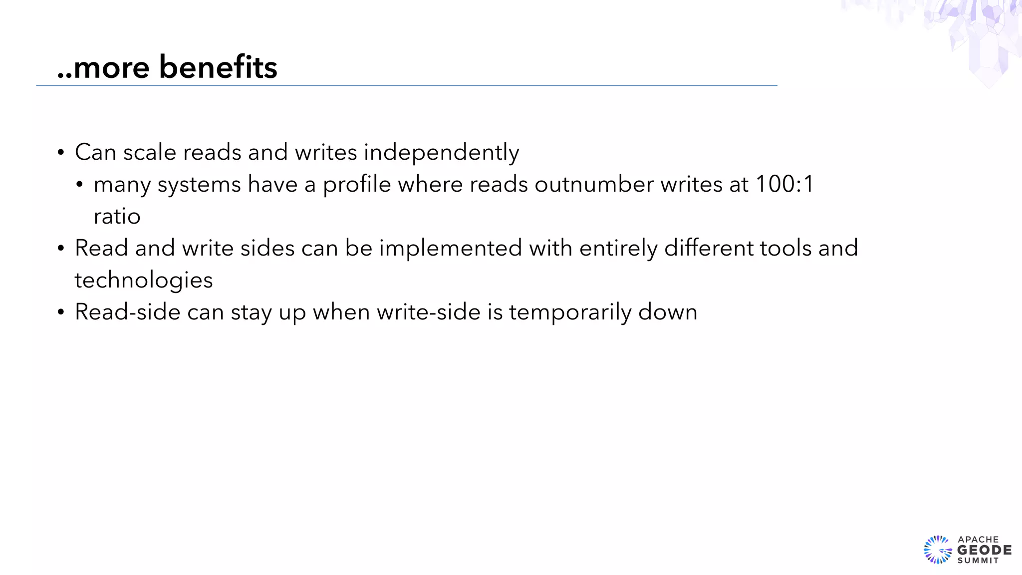 • Can scale reads and writes independently
• many systems have a proﬁle where reads outnumber writes at 100:1
ratio
• Read and write sides can be implemented with entirely different tools and
technologies
• Read-side can stay up when write-side is temporarily down
20
..more beneﬁts
 