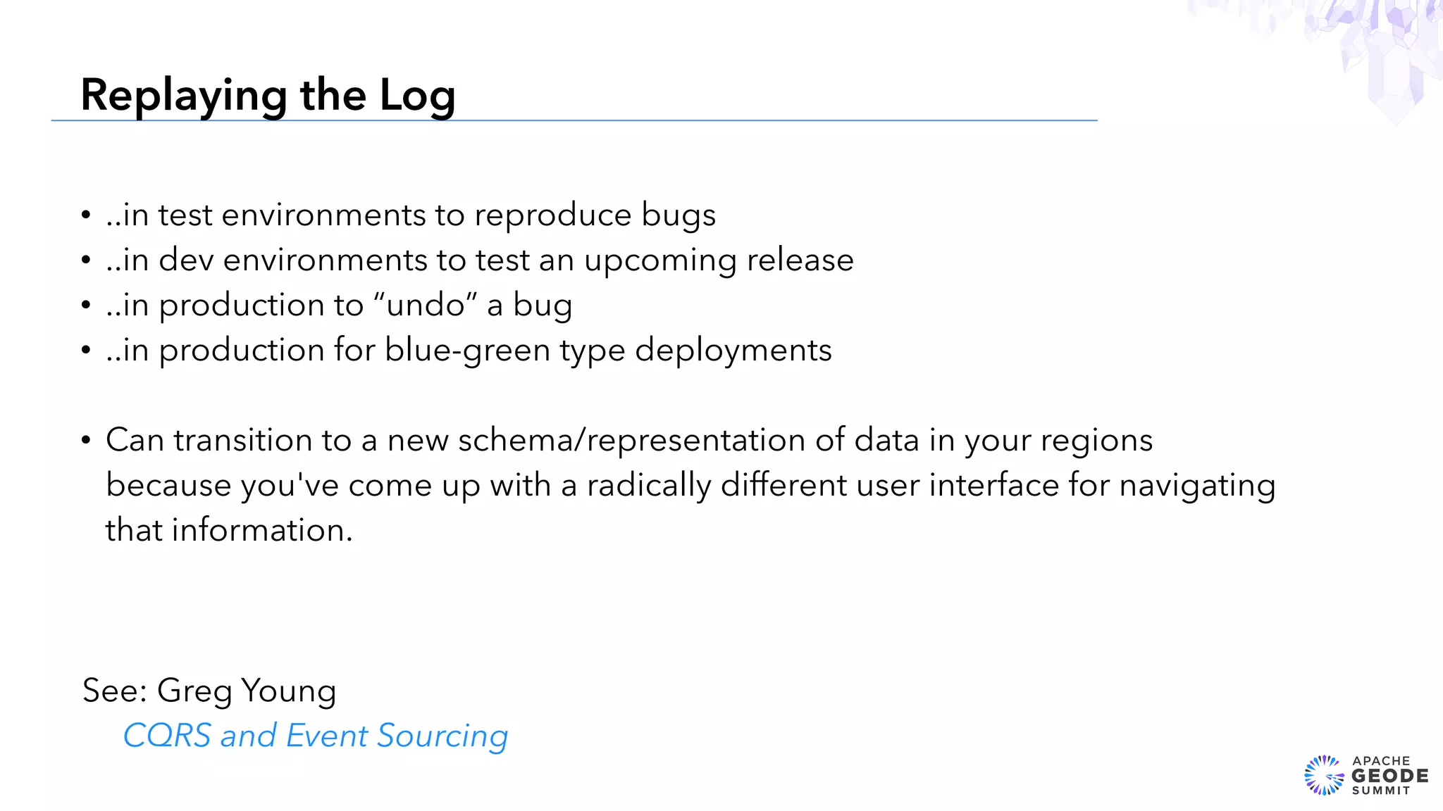 • ..in test environments to reproduce bugs
• ..in dev environments to test an upcoming release
• ..in production to “undo” a bug
• ..in production for blue-green type deployments
• Can transition to a new schema/representation of data in your regions
because you've come up with a radically different user interface for navigating
that information.
24
Replaying the Log
See: Greg Young
CQRS and Event Sourcing
 