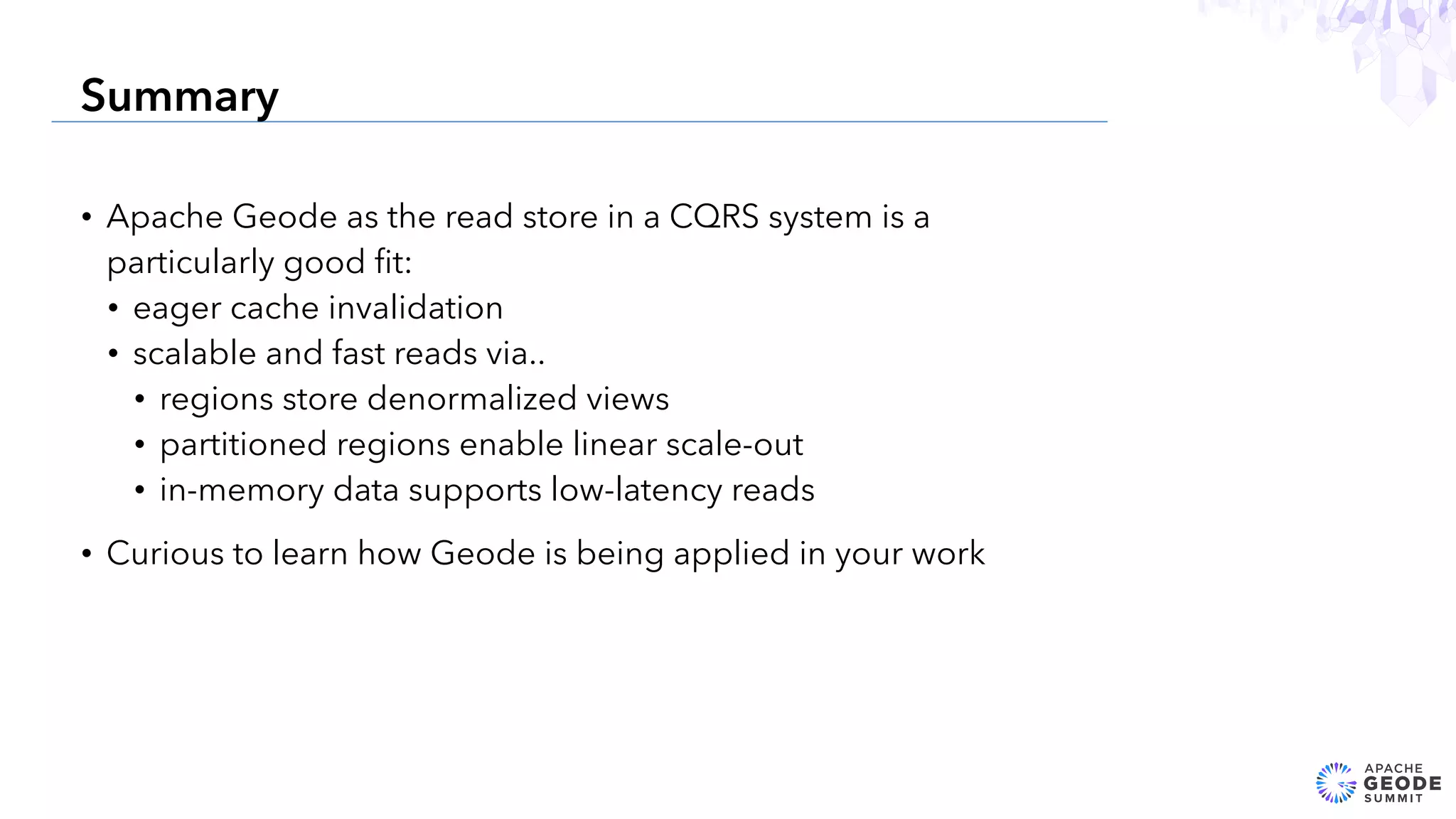 • Apache Geode as the read store in a CQRS system is a
particularly good ﬁt:
• eager cache invalidation
• scalable and fast reads via..
• regions store denormalized views
• partitioned regions enable linear scale-out
• in-memory data supports low-latency reads
• Curious to learn how Geode is being applied in your work
27
Summary
 