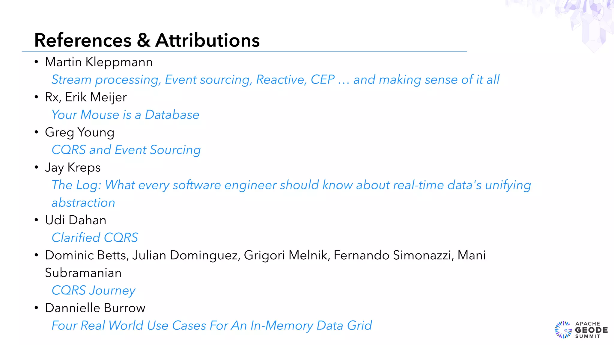 • Martin Kleppmann
Stream processing, Event sourcing, Reactive, CEP … and making sense of it all
• Rx, Erik Meijer
Your Mouse is a Database
• Greg Young
CQRS and Event Sourcing
• Jay Kreps
The Log: What every software engineer should know about real-time data's unifying
abstraction
• Udi Dahan
Clariﬁed CQRS
• Dominic Betts, Julian Dominguez, Grigori Melnik, Fernando Simonazzi, Mani
Subramanian
CQRS Journey
• Dannielle Burrow
Four Real World Use Cases For An In-Memory Data Grid
28
References & Attributions
 