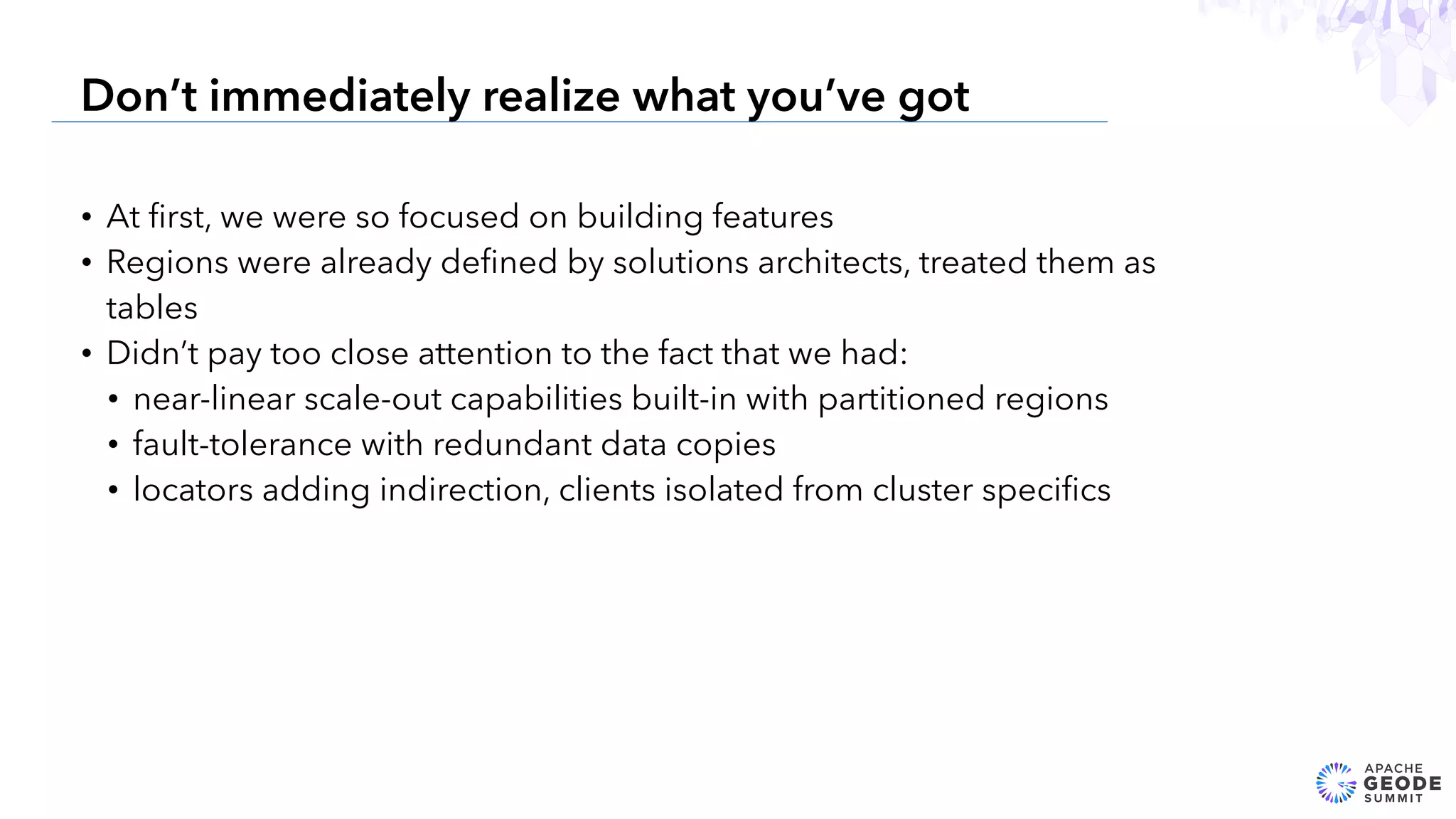 • At ﬁrst, we were so focused on building features
• Regions were already deﬁned by solutions architects, treated them as
tables
• Didn’t pay too close attention to the fact that we had:
• near-linear scale-out capabilities built-in with partitioned regions
• fault-tolerance with redundant data copies
• locators adding indirection, clients isolated from cluster speciﬁcs
6
Don’t immediately realize what you’ve got
 
