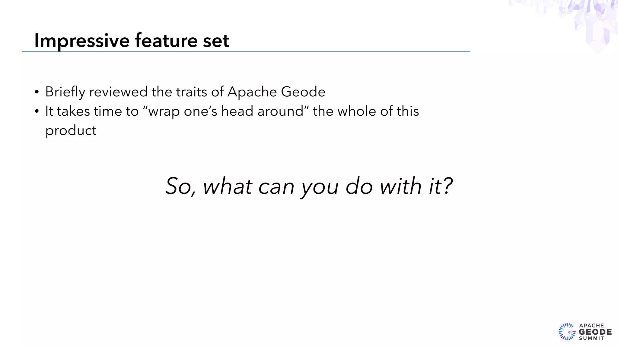 • Brieﬂy reviewed the traits of Apache Geode
• It takes time to “wrap one’s head around” the whole of this
product
9
Impressive feature set
So, what can you do with it?
 