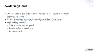 • On a couple of projects over the last couple of years, have been
exposed to CQRS
• At ﬁrst it seemed strange, or overly complex. Didn't get it
• Kept asking myself:
• Why not start out simpler?
• Seems rather complicated
• It’s more work
13
Switching Gears
 