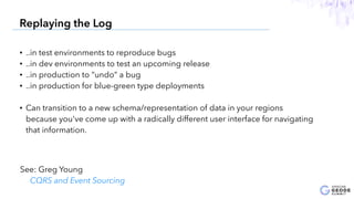 • ..in test environments to reproduce bugs
• ..in dev environments to test an upcoming release
• ..in production to “undo” a bug
• ..in production for blue-green type deployments
• Can transition to a new schema/representation of data in your regions
because you've come up with a radically different user interface for navigating
that information.
24
Replaying the Log
See: Greg Young
CQRS and Event Sourcing
 