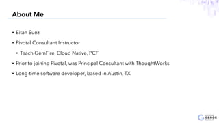 • Eitan Suez
• Pivotal Consultant Instructor
• Teach GemFire, Cloud Native, PCF
• Prior to joining Pivotal, was Principal Consultant with ThoughtWorks
• Long-time software developer, based in Austin, TX
3
About Me
 
