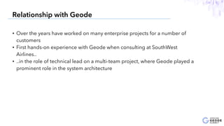 • Over the years have worked on many enterprise projects for a number of
customers
• First hands-on experience with Geode when consulting at SouthWest
Airlines..
• ..in the role of technical lead on a multi-team project, where Geode played a
prominent role in the system architecture
4
Relationship with Geode
 