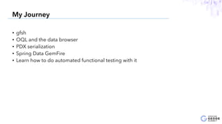 • gfsh
• OQL and the data browser
• PDX serialization
• Spring Data GemFire
• Learn how to do automated functional testing with it
5
My Journey
 
