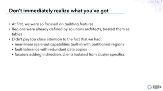 • At ﬁrst, we were so focused on building features
• Regions were already deﬁned by solutions architects, treated them as
tables
• Didn’t pay too close attention to the fact that we had:
• near-linear scale-out capabilities built-in with partitioned regions
• fault-tolerance with redundant data copies
• locators adding indirection, clients isolated from cluster speciﬁcs
6
Don’t immediately realize what you’ve got
 