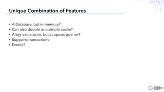 • A Database, but in-memory?
• Can also double as a simple cache?
• A key-value store, but supports queries?
• Supports transactions
• Events?
8
Unique Combination of Features
 