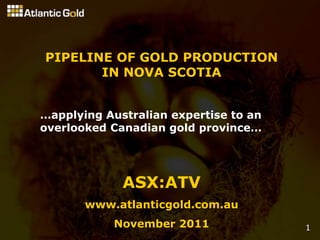 PIPELINE OF GOLD PRODUCTION
       IN NOVA SCOTIA


…applying Australian expertise to an
overlooked Canadian gold province…




             ASX:ATV
       www.atlanticgold.com.au
           November 2011               1
 
