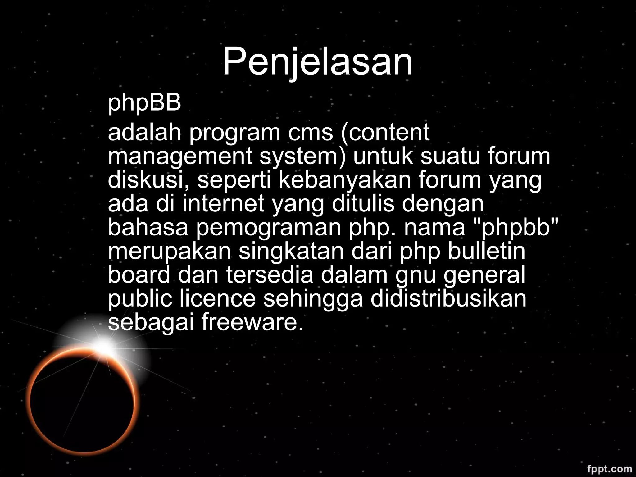 Penjelasan
phpBB
adalah program cms (content
management system) untuk suatu forum
diskusi, seperti kebanyakan forum yang
ada di internet yang ditulis dengan
bahasa pemograman php. nama "phpbb"
merupakan singkatan dari php bulletin
board dan tersedia dalam gnu general
public licence sehingga didistribusikan
sebagai freeware.
 