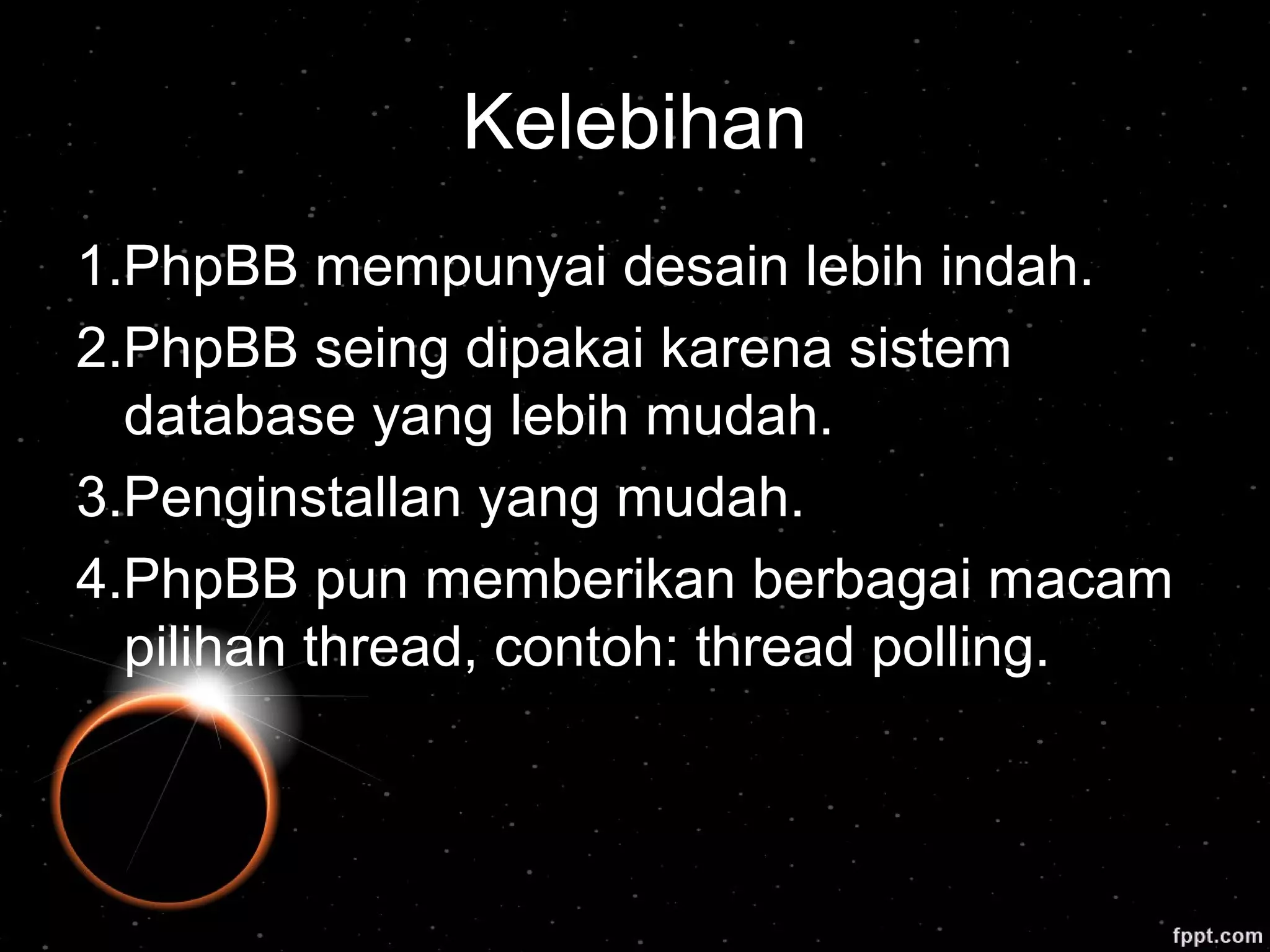 Kelebihan
1.PhpBB mempunyai desain lebih indah.
2.PhpBB seing dipakai karena sistem
database yang lebih mudah.
3.Penginstallan yang mudah.
4.PhpBB pun memberikan berbagai macam
pilihan thread, contoh: thread polling.
 