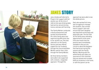 14
Jane initially self referred to
Project 6 for support with her
alcohol use. At the time of
referral she was drinking daily,
had lost her job and driving
licence and was self-harming.
The Family Worker conducted
a family assessment and
quickly ascertained that
the Janes family were also
experiencing difficulties due
to her alcohol use. She was
referred in to the Family
Service and was offered
support for her husband
through the Concerned Other
Worker and for their child
through the Family Worker.
All three family members
were able to be supported
with a holistic, integrated
approach. Through this
approach we were able to see
the whole picture.
Dad, who worked full-time,
was struggling to manage
the situation, was unclear
how to support Jane and
ensure that their daughter
was kept both emotionally and
physically safe. The fact that
all the family were attending
appointments at the same
time also meant that the
parents were immediately
available to discuss any
concerns about the daughter
that had arisen during the
session with the Family
Worker. Working with the
whole family also offers an
assurance to the child that
they are valued and included.
Difficult situations in the home
or with the parent can be
JANES STORY
 