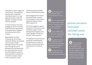 mental and physical health
and her familial relationships.
Dad engaged well during his
Concerned Other sessions
and therapeutic interventions
follow the evidence based
PACT programme.
The child engaged in regular
therapeutic interventions with
the family support worker
whereby the therapeutic tool
called ‘My Web’ formed the
direction of the sessions.
This approach has proved very
successful in working with
this family and a number of
positive outcomes have been
achieved across the family
unit.
discussed in a safe, supportive
environment. The daughters
feelings were recognised
information given in an age
appropriate way to help the
daughter manage and cope
with the situation.
In order to have an inclusive
package of care for the child
a CAF (Common Assessment
Framework) was instigated
and a Family Action Plan
created.
Working with the Cycle
of Change the Structured
Treatment Worker ascertained
that Jane was initially
ambivalent about her alcohol
use. Through the use of
Motivational Interviewing and
the associated tools such as
decisional balance activities
Jane was able to consider for
herself the negative impact
of her alcohol use on her
positive outcomes
have been
achieved across
the family unit
	Jane’s alcohol use
decreased therefore
reducing physical harm
to her
	Jane’s mental health
improved and there have
been no instances of self
harm and subsequent
hospital admissions
	Jane engaged with
bereavement counselling
on site which reduced her
depression and anxiety
	Daughter reported
20/20 improvements in
physical health, wellbeing,
happiness and ability to
deal with problems
	Furthermore, the
family relationship had
also significantly improved
	Since the Dads
initial engagement
he measures a high
‘personal welfare’ score,
overall, a good sense of
‘general well being’ and
importantly a significant
increase with his ‘family
and close relationships’
 