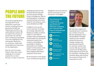 18
PEOPLE AND
THE FUTURE
The austerity agenda which
has impacted on local
authorities in particular
and the increasing financial
gap facing the NHS are
impacting on the VCS in an
unprecedented manner. We
can expect this situation to
worsen over the next few
years. Achieving sustainability
is our key challenge for this
coming year. Measuring
our outcomes, impact and
sustainability are a key focus
for the organisation.
Over the next 12 months
Project 6 faces the critical
challenge of a re tender
situation for our Core
Services. In order to meet this
delighted to announce that we
will be launching our Social
Enterprise; Training@p6.
challenge we have formed
the Ignite Partnership with
our local partners Bridge
Project and Addaction. We are
working together to develop a
recovery focused community
model for all substance users
across Bradford and AWC.
In addition to this we will
use the next year to broaden
our strategic objectives and
develop our highly successful
model in to the fields of
complex needs and wellbeing/
mental health. Our therapeutic
interventions belief that
recovery is achievable and
sustainable in Keighley
will provide much needed
support to those whose needs
are so complex it prevents
them engaging effectively in
substance use services.
As the final piece of the jigsaw
in our recovery journey we are
We have been supported in
developing these innovations
by a number of sources.
We were delighted to win a
Garfield Weston Pilotlight
award this year and have
started the process of
strategic analysis and
business planning with
our business mentors this
summer. We also received
a grant from the Big Lottery
Sustainability Fund which will
be invaluable in developing the
initiatives above and ensuring
the success of Project 6 for
many years to come.
This enterprise will
initially provide
training and volunteer
opportunities for
individuals completing
their treatment with
Project 6 and allow them
to develop skills in:
	
Marketing
	
Business 		
	administration
	
Financial 		
	management
	 and budgeting
	
Research and 	
	development
	
Training planning 	
	 and delivery
	
Evaluation
 