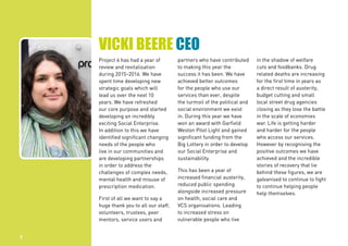 VICKI BEERE CEO
Project 6 has had a year of
review and revitalisation
during 2015-2016. We have
spent time developing new
strategic goals which will
lead us over the next 10
years. We have refreshed
our core purpose and started
developing an incredibly
exciting Social Enterprise.
In addition to this we have
identified significant changing
needs of the people who
live in our communities and
are developing partnerships
in order to address the
challenges of complex needs,
mental health and misuse of
prescription medication.
First of all we want to say a
huge thank you to all our staff,
volunteers, trustees, peer
mentors, service users and
partners who have contributed
to making this year the
success it has been. We have
achieved better outcomes
for the people who use our
services than ever, despite
the turmoil of the political and
social environment we exist
in. During this year we have
won an award with Garfield
Weston Pilot Light and gained
significant funding from the
Big Lottery in order to develop
our Social Enterprise and
sustainability.
This has been a year of
increased financial austerity,
reduced public spending
alongside increased pressure
on health, social care and
VCS organisations. Leading
to increased stress on
vulnerable people who live
in the shadow of welfare
cuts and foodbanks. Drug
related deaths are increasing
for the first time in years as
a direct result of austerity,
budget cutting and small
local street drug agencies
closing as they lose the battle
in the scale of economies
war. Life is getting harder
and harder for the people
who access our services.
However by recognising the
positive outcomes we have
achieved and the incredible
stories of recovery that lie
behind these figures, we are
galvanised to continue to fight
to continue helping people
help themselves.
2
 