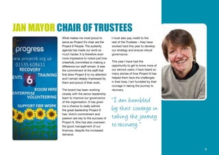 JAN MAYOR CHAIR OF TRUSTEES
What makes me most proud to
serve as Project 6’s chair are the
Project 6 People. The austerity
agenda has made our work so
much harder. It is therefore even
more impressive to notice just how
cheerfully committed to making a
difference our staff remain. It was
the commitment of the staff that
first drew Project 6 to my attention
and I remain deeply impressed by
them and proud of their work.
The board has been working
closely with the senior leadership
team to improve our governance
of the organisation. It has given
me a chance to really admire
the great leadership Project 6
has. Vicki’s commitment and
passion are key to the success of
Project 6. She has also overseen
the good management of our
finances, despite the increased
demand.
I must also pay credit to the
rest of the Trustees – they have
worked hard this year to develop
our strategy and ensure robust
governance.
This year I have had the
opportunity to get to know more of
our service users. I have heard so
many stories of how Project 6 has
helped them face the challenges
in their lives. I am humbled by their
courage in taking the journey to
recovery.
3
“ I am humbled
by their courage in
taking the journey
to recovery. ”
 