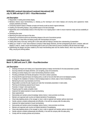 NEWLOOK Landmark International (Landmark International) UAE
July 16, 2008 until April 31 2013 – Visual Merchandiser
Job Description
• Responsible in creating store window display.
• Maintains internal visual merchandising i.e. dressing up the mannequin and in-store displays and ensuring store appearance meets
company standards at all times.
• Conducting research based on lifestyle concepts and trends as well as store/or regional attributes.
• Installing and dismantling displays, using available space to the best advantage.
• Replenishes and re-merchandises stocks on the shop floor on an ongoing basis in order to ensure maximum range and size availability at
all times.
• Developing floor plans
• Maximizing the space and layout of the store
• Preparing for promotional events and dismantling displays at the end of promotional periods
• Giving feedback to head office and liaising closely with merchandisers and buyers
• Visiting other stores in the area, working with in store sales staff and helping to develop their understanding of presentation
• Setting up a “model” or” mock” store windows to company’s latest design directives, and then photographing the store’s windows ,walls and
displays in order to create a visual merchandising pack to send out to other stores (to ensure consistency with the brand and image).
• Implementing the designs and plans created by the visual merchandising team and the creative director, which may involve work such as
lifting, carrying and climbing ladders.
OASIS GIFTS (Abu Dhabi U.A.E)
March 15, 2005 until June 31, 2008 – Visual Merchandiser
Job Description
• Dressing mannequins and making use of appropriate lighting to display merchandise for the best presentation possible.
• Sourcing materials and display elements, such as lighting, props and accessories.
• Sending out window display and in store merchandising directives to stores.
• Providing comfortable and friendly atmosphere in the store to attract customers.
• Ensuring that the approved layout and display points, as well as how and what items are to be displayed properly.
• In charge for the installation of window or internal displays based on a theme, style or trend of advertising.
• Maintaining the store visual standards at all times.
• Responsible to promote the sale of goods and make their remarkable presentation in retail outlets.
• Planning and developing seasonal launch layout.
• Routinely in charge in store opening team.
• Preparing report for weekly competitor check
• Implement the highest standard of visual merchandising
• Stock replenishment
• Demonstrate and maintain product knowledge, fashion trends, in store promotion at all times.
• Maintain and organized cash counter and highest standards of housekeeping.
• Check daily depleting stocks on the manager on duty in order to replenish and maintain optimum stock level.
• Handle customer complain professionally and efficiently, in line with the company after the sales policy.
• Implement the highest standard of visual merchandising
• Demonstrate and maintain product knowledge, fashion trends, in store promotion at all times.
• Maintain and organized cash counter and highest standards of housekeeping.
• Check daily depleting stocks on the manager on duty in order to replenish and maintain optimum stock level.
• Handle customer complain professionally and efficiently, in line with the company after the sales policy.
• Comply with the company policies and procedure. DETAILS
 