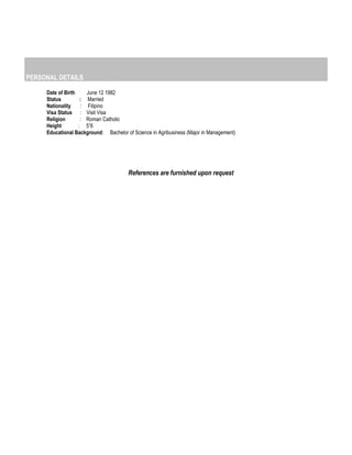 PERSONAL DETAILS
Date of Birth June 12 1982
Status : Married
Nationality : Filipino
Visa Status : Visit Visa
Religion : Roman Catholic
Height : 5”6
Educational Background: Bachelor of Science in Agribusiness (Major in Management)
References are furnished upon request
 