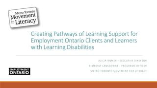 Creating Pathways of Learning Support for
Employment Ontario Clients and Learners
with Learning Disabilities
ALICIA HOMER - EXECUTIVE DIRECTOR
KIMBERLY LANSDOWNE - PROGRAMS OFFICER
METRO TORONTO MOVEMENT FOR LITERACY
 