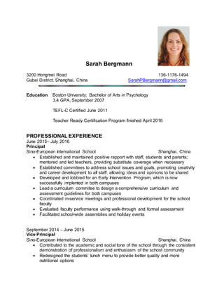 Sarah Bergmann
3200 Hongmei Road 136-1176-1494
Gubei District, Shanghai, China SarahPBergmann@gmail.com
Education Boston University; Bachelor of Arts in Psychology
3.4 GPA, September 2007
TEFL-C Certified June 2011
Teacher Ready Certification Program finished April 2016
PROFESSIONAL EXPERIENCE
June 2015– July 2016
Principal
Sino-European International School Shanghai, China
 Established and maintained positive rapport with staff, students and parents;
mentored and led teachers, providing substitute coverage when necessary
 Established commitees to address school issues and goals, promoting creativity
and career development to all staff, allowing ideas and opinions to be shared
 Developed and lobbied for an Early Intervention Program, which is now
successfully implented in both campuses
 Lead a curriculum commitee to design a comprehensive curriculum and
assessment guidelines for both campuses
 Coordinated in-service meetings and professional development for the school
faculty
 Evaluated faculty performance using walk-through and formal assessment
 Facilitated school-wide assemblies and holiday events
September 2014 – June 2015
Vice Principal
Sino-European International School Shanghai, China
 Contributed to the academic and social tone of the school through the consistent
demonstration of professionalism and enthusiasm of the school community
 Redesigned the students’ lunch menu to provide better quality and more
nutritional options
 