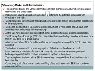 (2)Secondary Market and Intermediaries:-
 The governing boards and various committees of stock exchanges(SE) have been recognized,
restructured and broad-based.
 Inspection of all 22 SEs has been carried out to determine the extent of compliance with
directives of the SEBI.
 Computerized or screen based trading has been achieved on almost all exchanges except some
of the smaller ones.
 Corporate membership of SEs is now allowed the Articles of Association of SEs have been
amended so as to increase their membership.
 All the SEs have been directed to establish either a clearing house or a clearing corporation.
 The Bombay Stock Exchange (BSE) has been asked to reduce trading period or settlement cycle
from 14 to 7 days for B group shares.
 All recommendation of the Dave Committee for improving the working of the OTCEI have been
accepted.
 The brokers are required to ensure segregation of client account and own account.
 It has been made mandatory for the stock brokers to disclose the transaction price and
brokerage separately in the contract notes issued by them to their clients.
 The trading hours in almost all the SEs have now been increased from 2 and half hours to 3
hours per day.
 Compulsory audit of the brokers books and filing of the audit report with SEBI has now been
made mandatory.
 