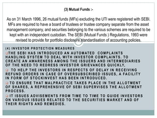 (3) Mutual Funds :-
As on 31 March 1996, 26 mutual funds (MFs) excluding the UTI were registered with SEBI.
MFs are required to have a board of trustees or trustee company separate from the asset
management company, and securities belonging to the various schemes are required to be
kept with an independent custodian. The SEBI (Mutual Funds ) Regulations, 1993 were
revised to provide for portfolio disclosure,standardisation of accounting policies.
( 4 ) I N V E S T O R P R O T E C T I O N M E A S U R E S
THE SEBI HAS INTRODUCED AN AUTOMATED COMPLAINTS
HANDLING SYSTEM TO DEAL WITH INVESTOR COMPLAINTS. TO
CREATE AN AWARENESS AMONG THE ISSUERS AND INTERMEDIARIES
OF THE NEED TO REDRESS INVESTOR GRIEVANCES QUICKLY,
 TO HELP THE INVESTORS IN RESPECTS OF DELAY IN RECEIVING
REFUND ORDERS IN CASE OF OVERSUBSCRIBED ISSUES, A FACILITY
IN FORM OF STOCKINVEST HAS BEEN INTRODUCED.
 TO ENSURE THAT MALPRACTICE TAKES PLACE IN THE ALLOTMENT
OF SHARES, A REPREHENSIVE OF SEBI SUPERVISES THE ALLOTMENT
PROCESS.
 IT ISSUES ADVISEMENTS FROM TIME TO TIME TO GUIDE INVESTORS
ON VARIOUS ISSUES RELATED TO THE SECURITIES MARKET AND OF
THEIR RIGHTS AND REMEDIES.
 