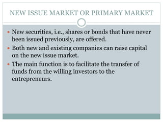 NEW ISSUE MARKET OR PRIMARY MARKET
 New securities, i.e., shares or bonds that have never
been issued previously, are offered.
 Both new and existing companies can raise capital
on the new issue market.
 The main function is to facilitate the transfer of
funds from the willing investors to the
entrepreneurs.
 