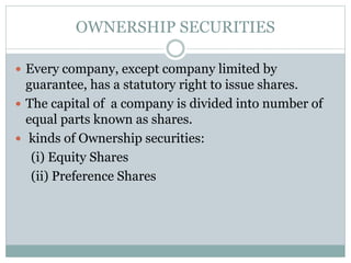 OWNERSHIP SECURITIES
 Every company, except company limited by
guarantee, has a statutory right to issue shares.
 The capital of a company is divided into number of
equal parts known as shares.
 kinds of Ownership securities:
(i) Equity Shares
(ii) Preference Shares
 