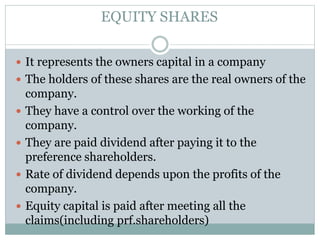EQUITY SHARES
 It represents the owners capital in a company
 The holders of these shares are the real owners of the
company.
 They have a control over the working of the
company.
 They are paid dividend after paying it to the
preference shareholders.
 Rate of dividend depends upon the profits of the
company.
 Equity capital is paid after meeting all the
claims(including prf.shareholders)
 