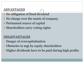 ADVANTAGES
 No obligation of fixed dividend
 No charge over the assets of company
 Permanent source of capital
 Shareholders carry voting rights
DISADVANTAGES
• Danger of overcapitalisation
• Obstacles in mgt.by equity shareholders
• Higher dividends have to be paid during high profits
 