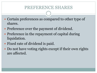 PREFERENCE SHARES
 Certain preferences as compared to other type of
shares.
 Preference over the payment of dividend.
 Preference in the repayment of capital during
liquidation.
 Fixed rate of dividend is paid.
 Do not have voting rights except if their own rights
are affected.
 