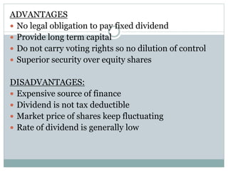 ADVANTAGES
 No legal obligation to pay fixed dividend
 Provide long term capital
 Do not carry voting rights so no dilution of control
 Superior security over equity shares
DISADVANTAGES:
 Expensive source of finance
 Dividend is not tax deductible
 Market price of shares keep fluctuating
 Rate of dividend is generally low
 