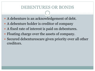 DEBENTURES OR BONDS
 A debenture is an acknowledgement of debt.
 A debenture holder is creditor of company
 A fixed rate of interest is paid on debentures.
 Floating charge over the assets of company.
 Secured debenturescare given priority over all other
creditors.
 