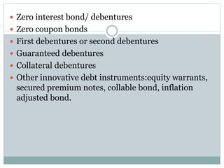  Zero interest bond/ debentures
 Zero coupon bonds
 First debentures or second debentures
 Guaranteed debentures
 Collateral debentures
 Other innovative debt instruments:equity warrants,
secured premium notes, collable bond, inflation
adjusted bond.
 